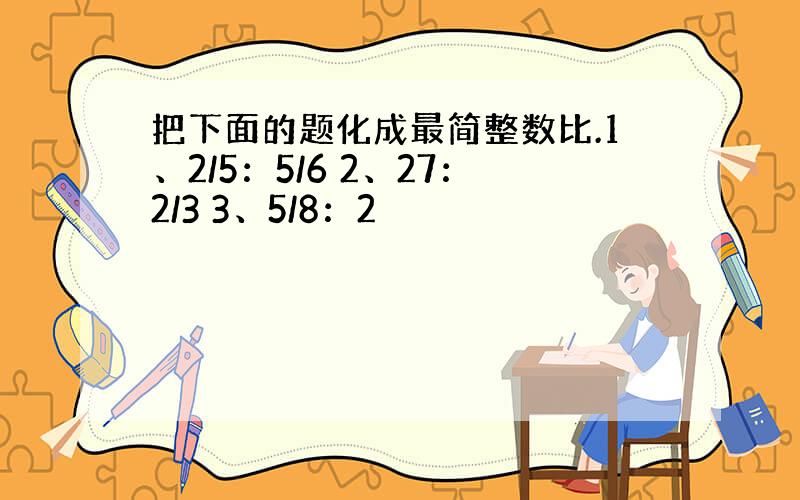 把下面的题化成最简整数比.1、2/5：5/6 2、27：2/3 3、5/8：2