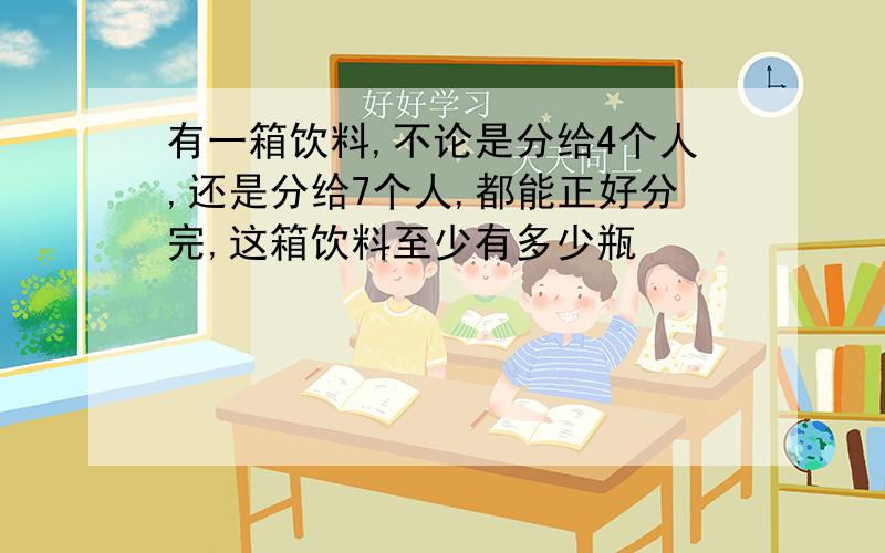 有一箱饮料,不论是分给4个人,还是分给7个人,都能正好分完,这箱饮料至少有多少瓶