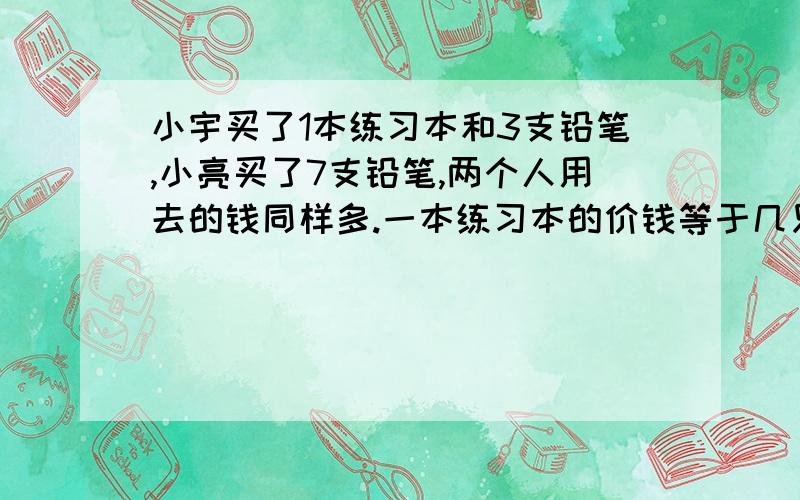 小宇买了1本练习本和3支铅笔,小亮买了7支铅笔,两个人用去的钱同样多.一本练习本的价钱等于几只铅笔的价钱?（方程）