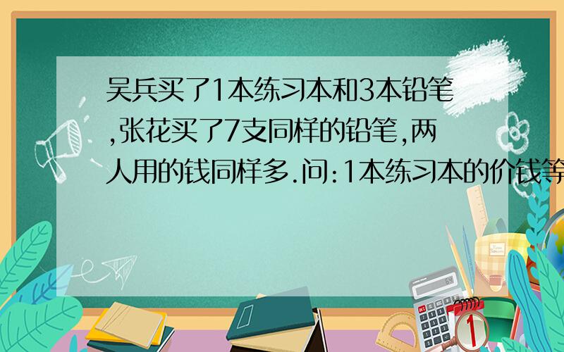 吴兵买了1本练习本和3本铅笔,张花买了7支同样的铅笔,两人用的钱同样多.问:1本练习本的价钱等于几支铅笔的价钱?