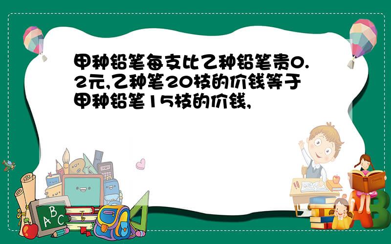 甲种铅笔每支比乙种铅笔贵0.2元,乙种笔20枝的价钱等于甲种铅笔15枝的价钱,