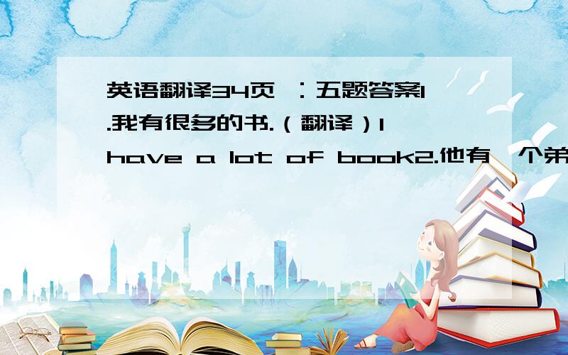 英语翻译34页 ：五题答案1.我有很多的书.（翻译）I have a lot of book2.他有一个弟弟和一个妹妹.