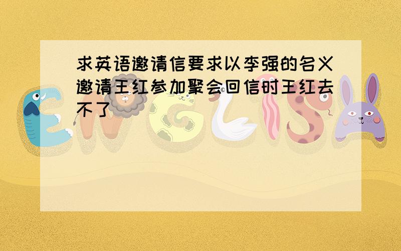 求英语邀请信要求以李强的名义邀请王红参加聚会回信时王红去不了