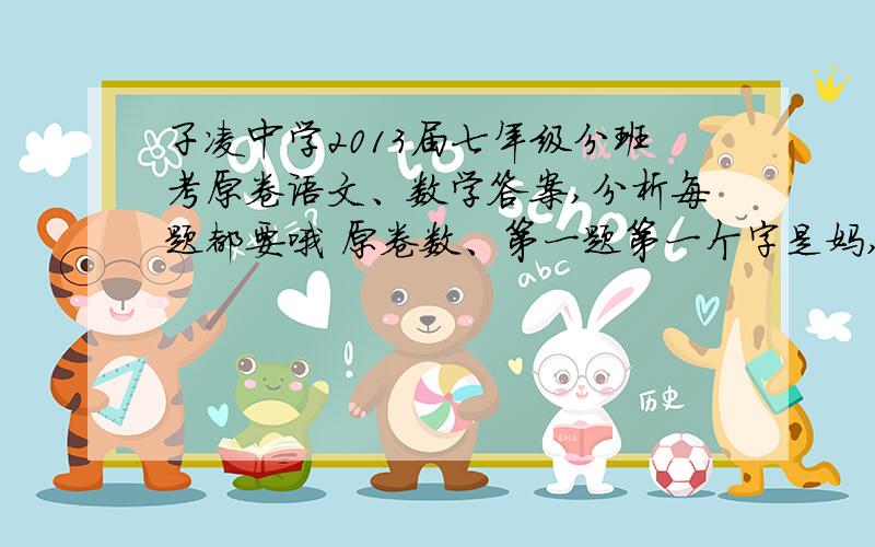 子凌中学2013届七年级分班考原卷语文、数学答案,分析每题都要哦 原卷数、第一题第一个字是妈,就是那份.如果分析的好的话