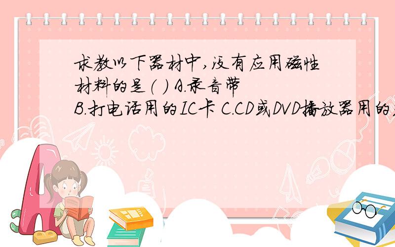 求教以下器材中,没有应用磁性材料的是（ ） A．录音带 B．打电话用的IC卡 C．CD或DVD播放器用的光碟 D．计算机