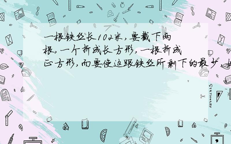 一根铁丝长102米,要截下两根,一个折成长方形,一根折成正方形,而要使这跟铁丝所剩下的最少,如何截?有多种截法,请列出三