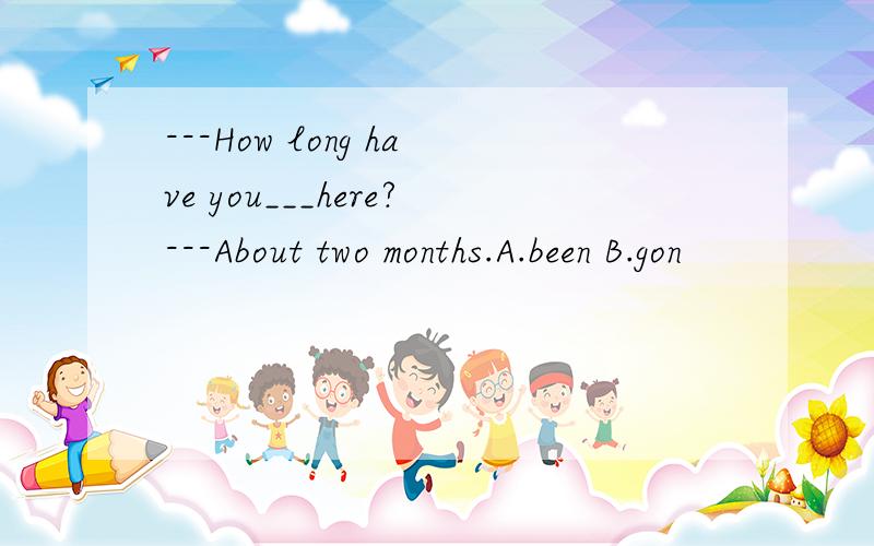 ---How long have you___here?---About two months.A.been B.gon