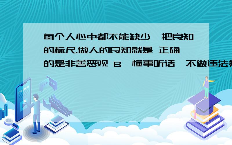 每个人心中都不能缺少一把良知的标尺.做人的良知就是 正确的是非善恶观 B、懂事听话,不做违法犯罪的