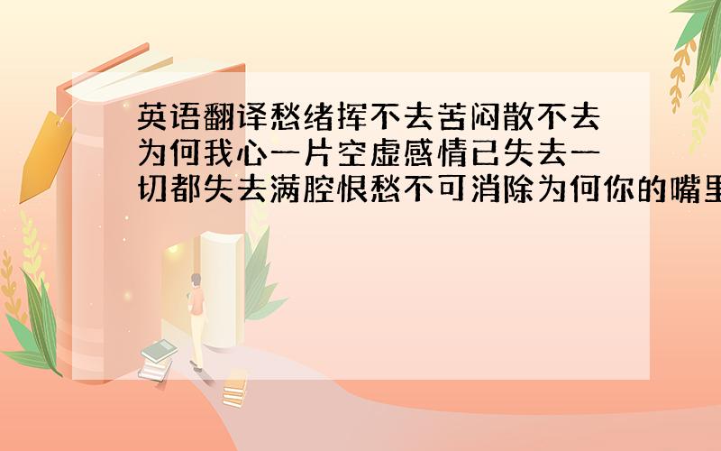 英语翻译愁绪挥不去苦闷散不去为何我心一片空虚感情已失去一切都失去满腔恨愁不可消除为何你的嘴里总是那一句为何我的心不会死明