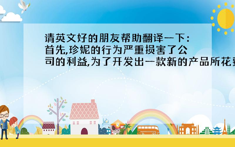 请英文好的朋友帮助翻译一下：首先,珍妮的行为严重损害了公司的利益,为了开发出一款新的产品所花费的人力,物理是巨大的,公司