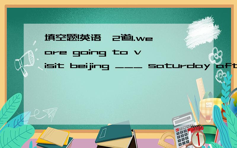 填空题!英语,2道1.we are going to visit beijing ___ saturday aftern