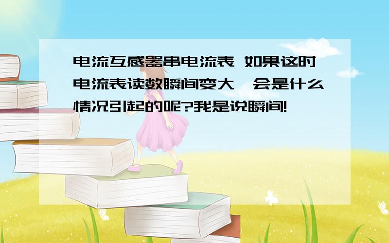 电流互感器串电流表 如果这时电流表读数瞬间变大,会是什么情况引起的呢?我是说瞬间!