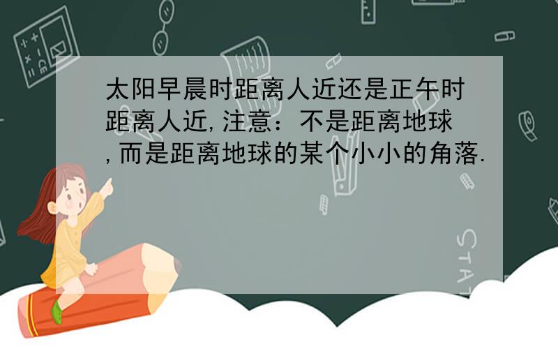 太阳早晨时距离人近还是正午时距离人近,注意：不是距离地球,而是距离地球的某个小小的角落.