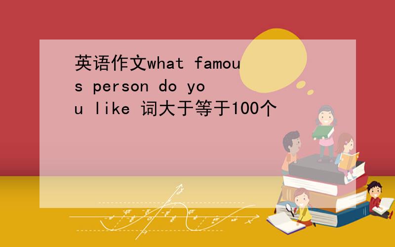 英语作文what famous person do you like 词大于等于100个