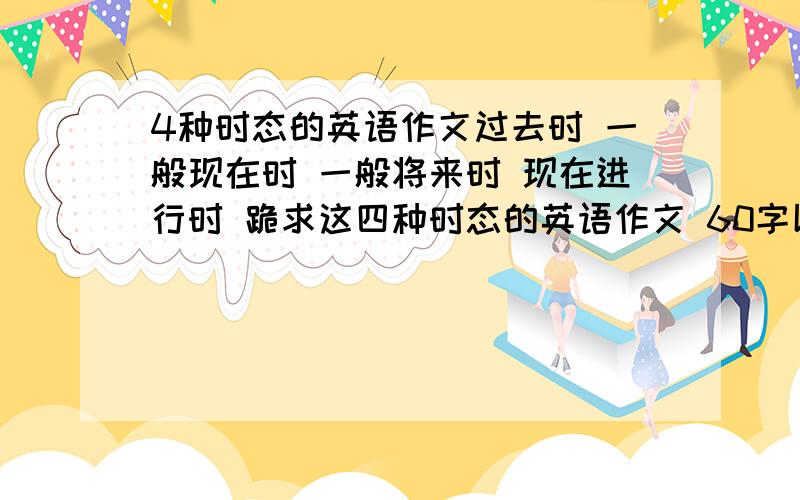 4种时态的英语作文过去时 一般现在时 一般将来时 现在进行时 跪求这四种时态的英语作文 60字以上 要快啊~