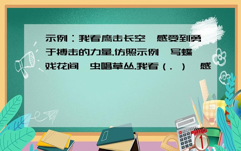 示例：我看鹰击长空,感受到勇于搏击的力量.仿照示例,写蝶戏花间,虫唱草丛.我看（. ）,感