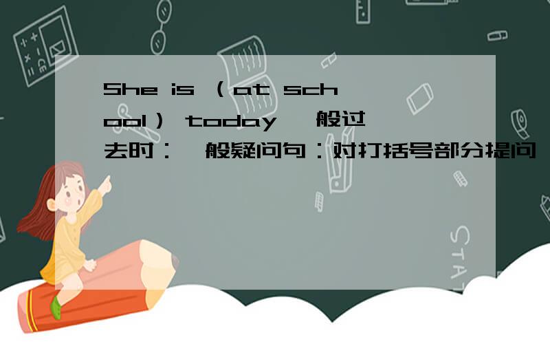 She is （at school） today 一般过去时：一般疑问句：对打括号部分提问