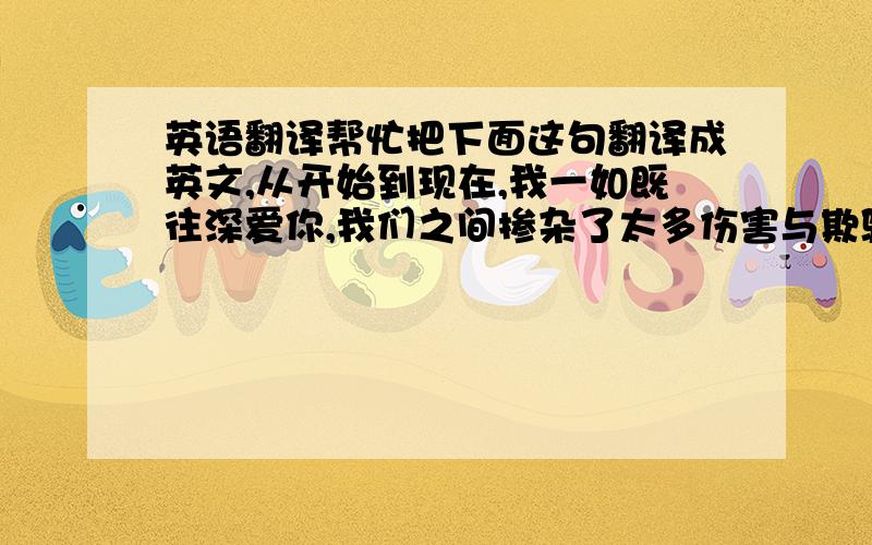 英语翻译帮忙把下面这句翻译成英文,从开始到现在,我一如既往深爱你,我们之间掺杂了太多伤害与欺骗,这份感情已不像当初那样纯