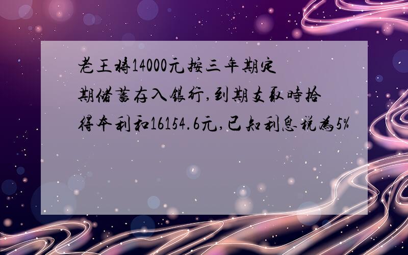 老王将14000元按三年期定期储蓄存入银行,到期支取时拾得本利和16154.6元,已知利息税为5%