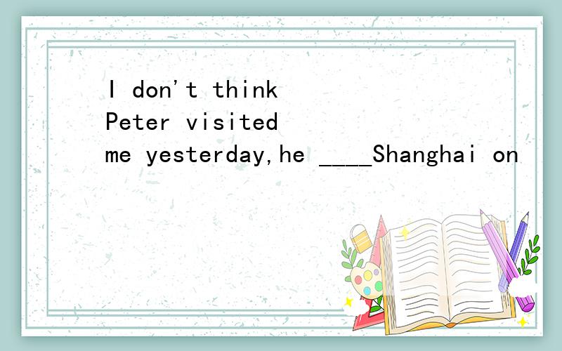 I don't think Peter visited me yesterday,he ____Shanghai on