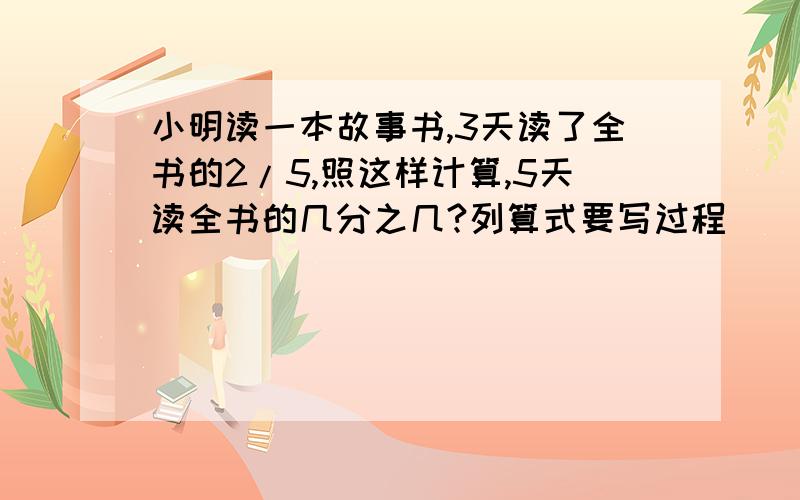 小明读一本故事书,3天读了全书的2/5,照这样计算,5天读全书的几分之几?列算式要写过程