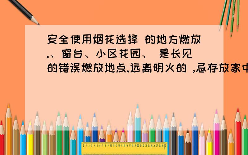 安全使用烟花选择 的地方燃放.、窗台、小区花园、 是长见的错误燃放地点.远离明火的 ,忌存放家中 环境.距离烟花燃放至少