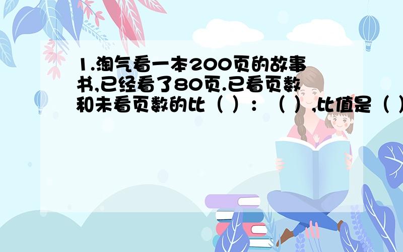 1.淘气看一本200页的故事书,已经看了80页.已看页数和未看页数的比（ ）：（ ）,比值是（ ）.已看页数是全书页数的