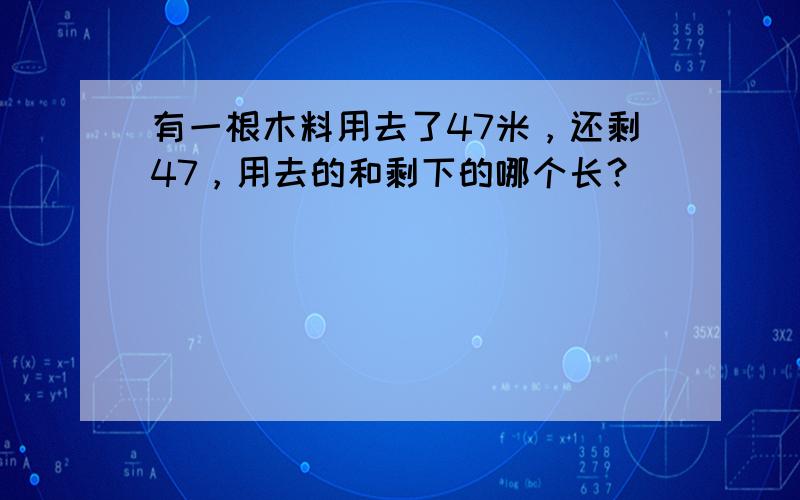 有一根木料用去了47米，还剩47，用去的和剩下的哪个长？（　　）