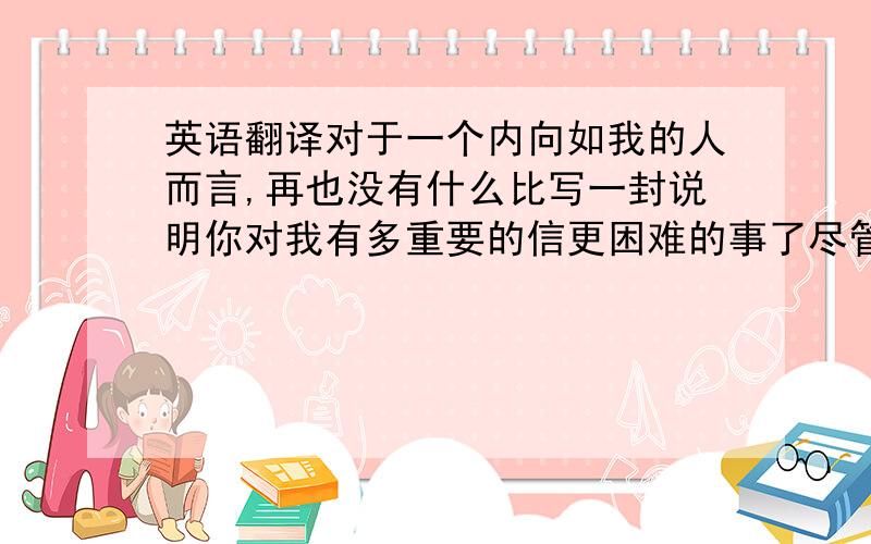 英语翻译对于一个内向如我的人而言,再也没有什么比写一封说明你对我有多重要的信更困难的事了尽管我对自己了然如胸,却并不明白