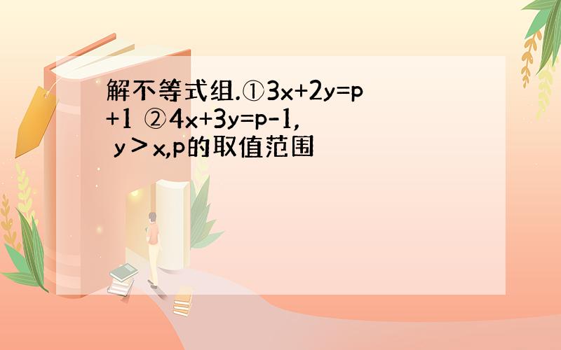 解不等式组.①3x+2y=p+1 ②4x+3y=p-1, y＞x,p的取值范围