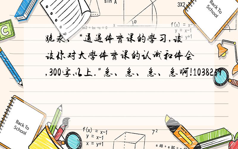 跪求、“通过体育课的学习,谈谈你对大学体育课的认识和体会,300字以上.”急、急、急、急啊!1038259