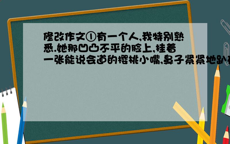 修改作文①有一个人,我特别熟悉.她那凹凸不平的脸上,挂着一张能说会道的樱桃小嘴,鼻子紧紧地趴在脸上,别看它占地大,但,几