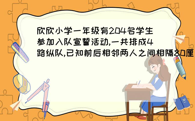 欣欣小学一年级有204名学生参加入队宣誓活动,一共排成4路纵队,已知前后相邻两人之间相隔80厘米,你知道这支队伍的长是多