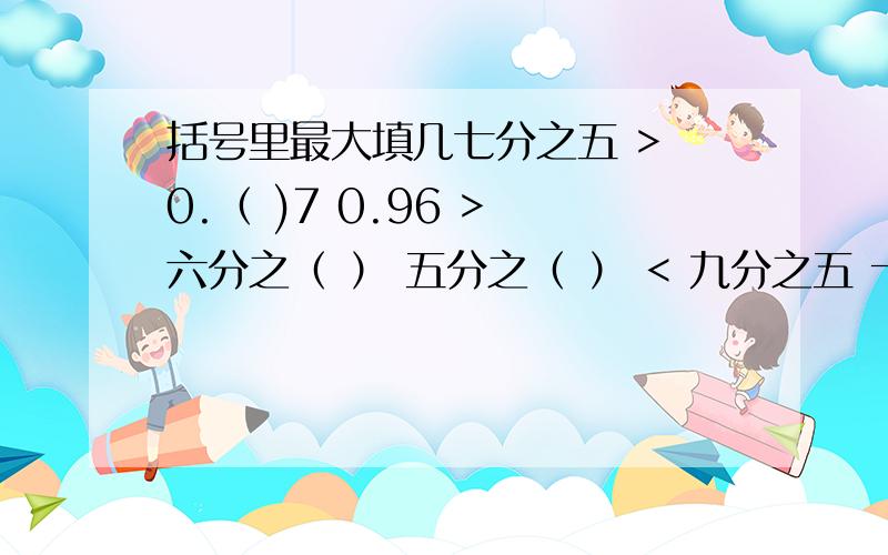 括号里最大填几七分之五 > 0.（ )7 0.96 > 六分之（ ） 五分之（ ） < 九分之五 十分之七 > 0.（