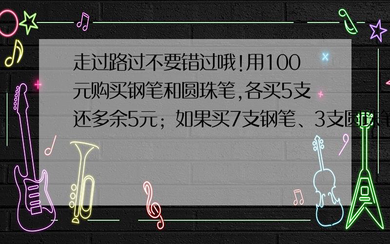 走过路过不要错过哦!用100元购买钢笔和圆珠笔,各买5支还多余5元；如果买7支钢笔、3支圆珠笔就缺5元.问：钢笔、圆珠笔