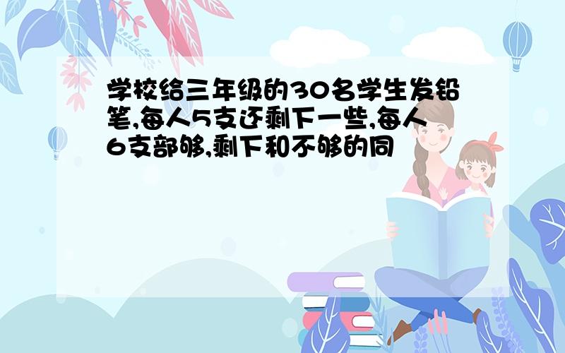 学校给三年级的30名学生发铅笔,每人5支还剩下一些,每人6支部够,剩下和不够的同