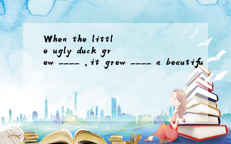 When the little ugly duck grew ____ ,it grew ____ a beautifu