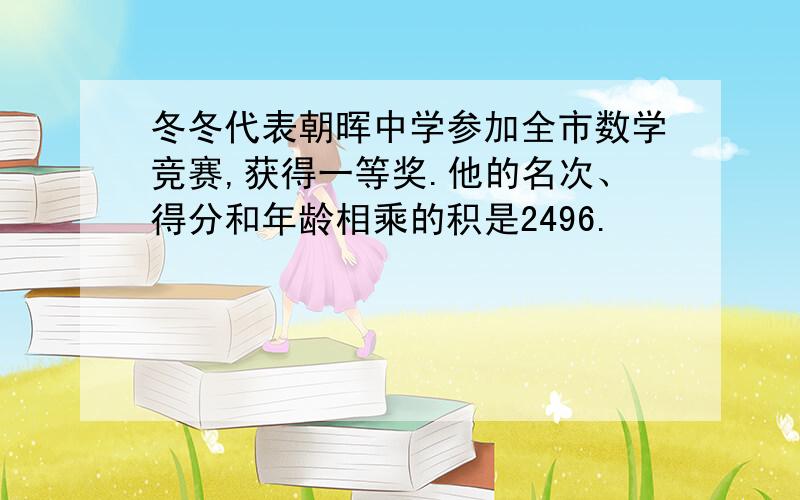 冬冬代表朝晖中学参加全市数学竞赛,获得一等奖.他的名次、得分和年龄相乘的积是2496.