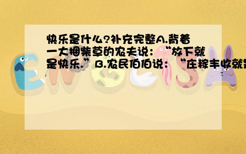 快乐是什么?补充完整A.背着一大捆柴草的农夫说：“放下就是快乐.”B.农民伯伯说：“庄稼丰收就是快乐.”C.渔夫说：“_