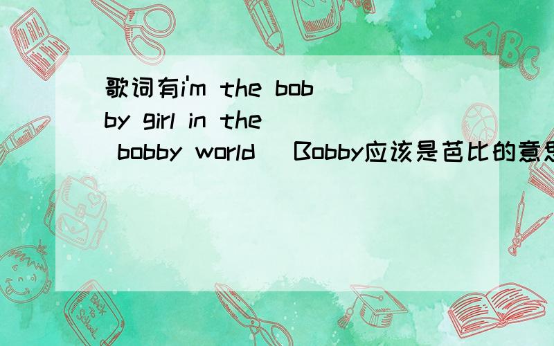 歌词有i'm the bobby girl in the bobby world（ Bobby应该是芭比的意思）