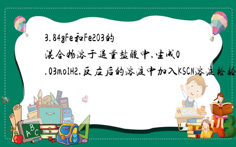 3.84gFe和Fe2O3的混合物溶于过量盐酸中,生成0.03molH2,反应后的溶液中加入KSCN溶液检验,溶液不显红