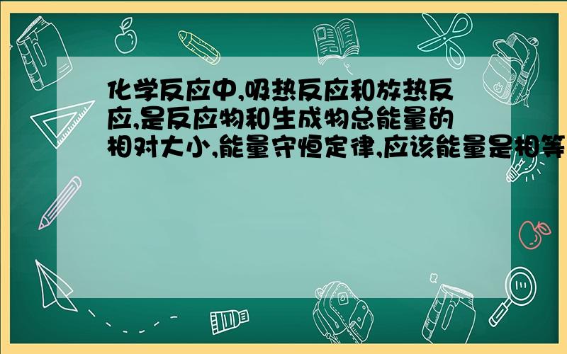 化学反应中,吸热反应和放热反应,是反应物和生成物总能量的相对大小,能量守恒定律,应该能量是相等的啊