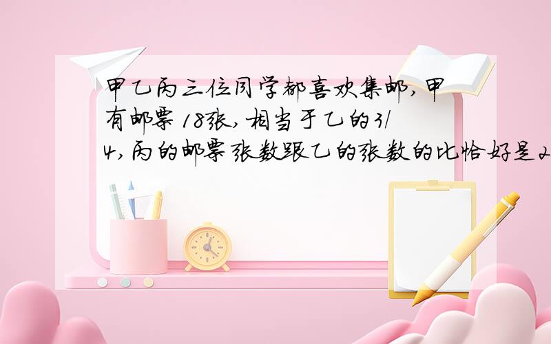 甲乙丙三位同学都喜欢集邮,甲有邮票18张,相当于乙的3/4,丙的邮票张数跟乙的张数的比恰好是2：3