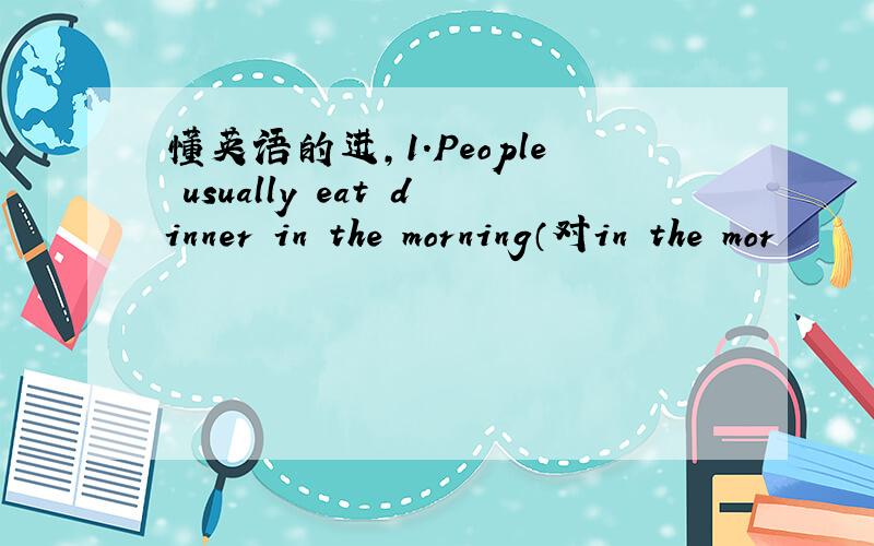 懂英语的进,1.People usually eat dinner in the morning（对in the mor