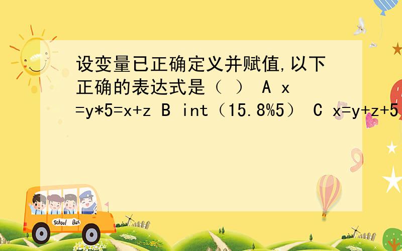 设变量已正确定义并赋值,以下正确的表达式是（ ） A x=y*5=x+z B int（15.8%5） C x=y+z+5