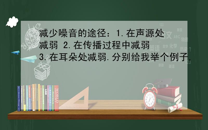 减少噪音的途径：1.在声源处减弱 2.在传播过程中减弱 3.在耳朵处减弱.分别给我举个例子,