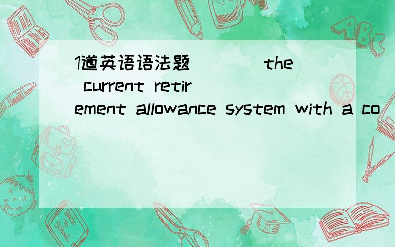 1道英语语法题____the current retirement allowance system with a co