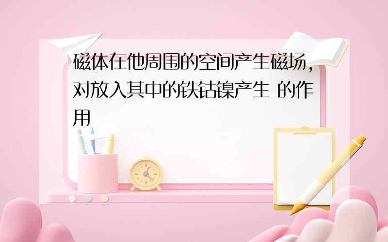 磁体在他周围的空间产生磁场,对放入其中的铁钴镍产生 的作用