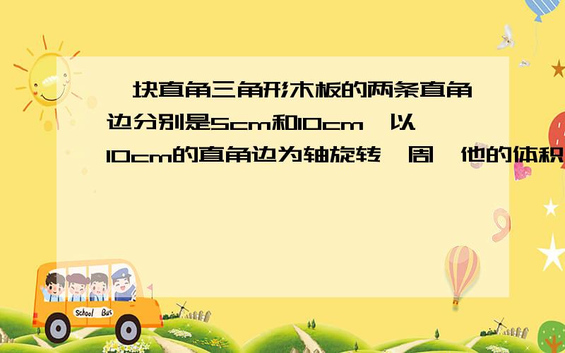 一块直角三角形木板的两条直角边分别是5cm和10cm,以10cm的直角边为轴旋转一周,他的体积是（）cm³?