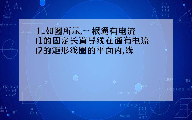 1..如图所示,一根通有电流I1的固定长直导线在通有电流I2的矩形线圈的平面内,线